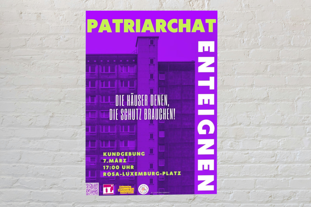 Plakat in drei Farbausführung. Überschrift: Patriarchat enteignen. Im Hintergrund der Umriss eines Mehrfamilienhauses. In der Mitte: "Die Häuser denen, die Schutz brauchen!" Weiter unten: "Kundgebung 7. März, 17:00 Uhr Rosa-Luxemburg-Platz